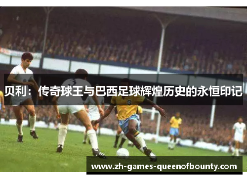贝利：传奇球王与巴西足球辉煌历史的永恒印记