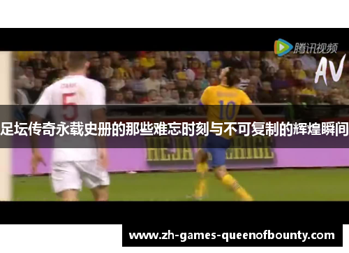 足坛传奇永载史册的那些难忘时刻与不可复制的辉煌瞬间