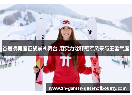 谷爱凌再度征战崇礼舞台 用实力诠释冠军风采与王者气度