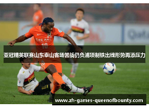亚冠精英联赛山东泰山客场苦战仍负浦项制铁出线形势再添压力
