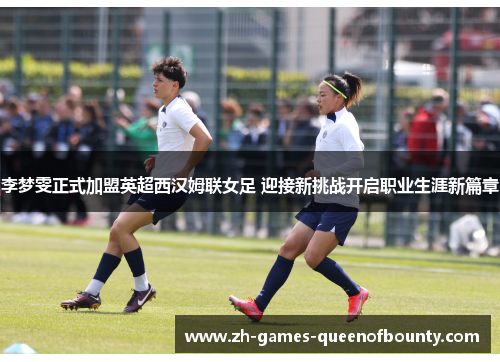 李梦雯正式加盟英超西汉姆联女足 迎接新挑战开启职业生涯新篇章