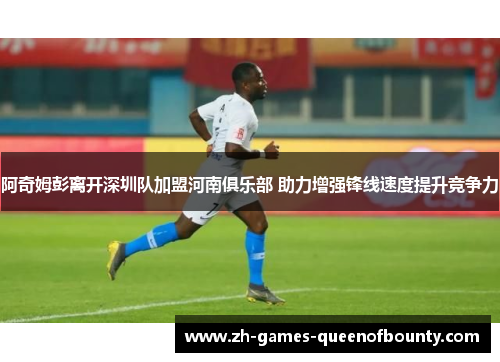 阿奇姆彭离开深圳队加盟河南俱乐部 助力增强锋线速度提升竞争力 阿奇姆彭离开深圳队加盟河南俱乐部 助力增强锋线速度提升竞争力